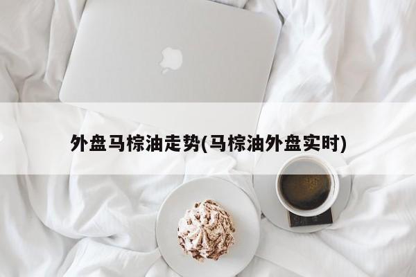 外盘马棕油走势(马棕油外盘实时)