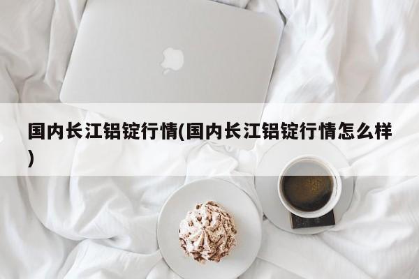 国内长江铝锭行情(国内长江铝锭行情怎么样)