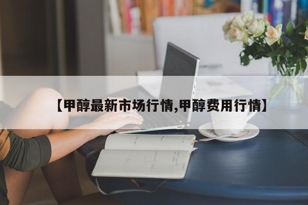 【甲醇最新市场行情,甲醇费用行情】