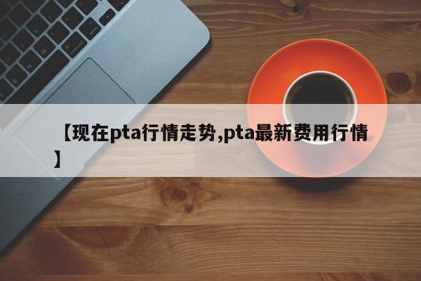 【现在pta行情走势,pta最新费用行情】