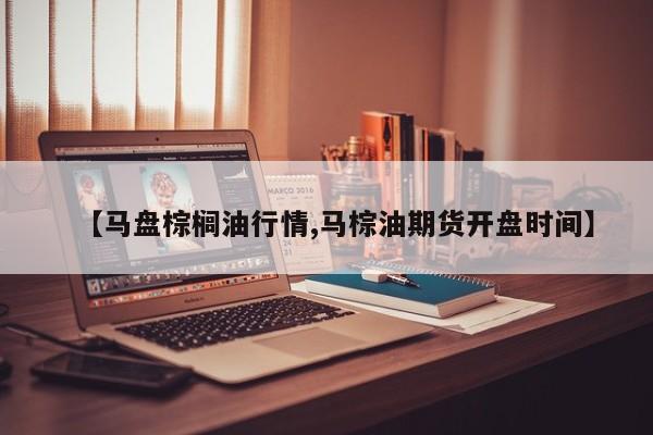 【马盘棕榈油行情,马棕油期货开盘时间】