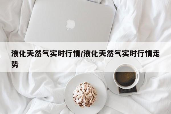 液化天然气实时行情/液化天然气实时行情走势