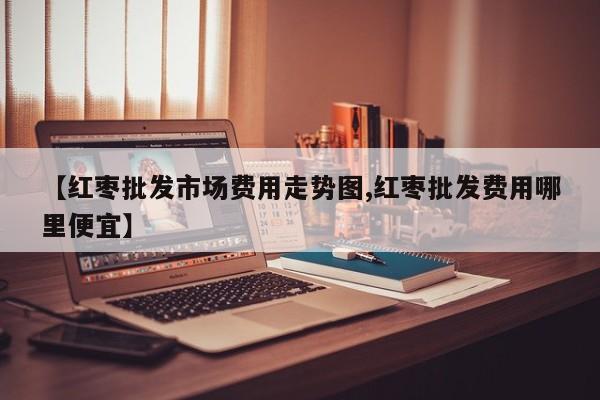 【红枣批发市场费用走势图,红枣批发费用哪里便宜】