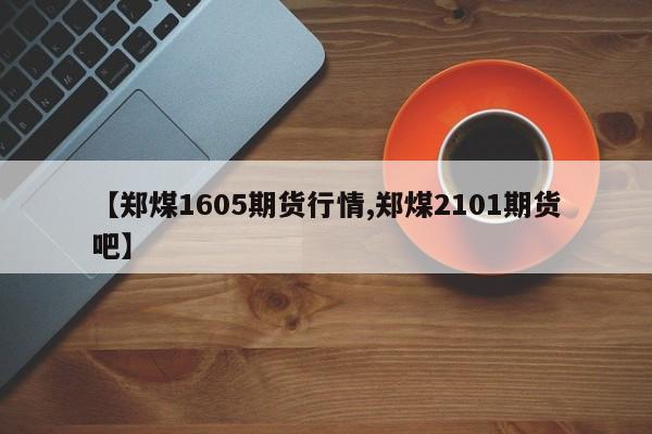 【郑煤1605期货行情,郑煤2101期货吧】