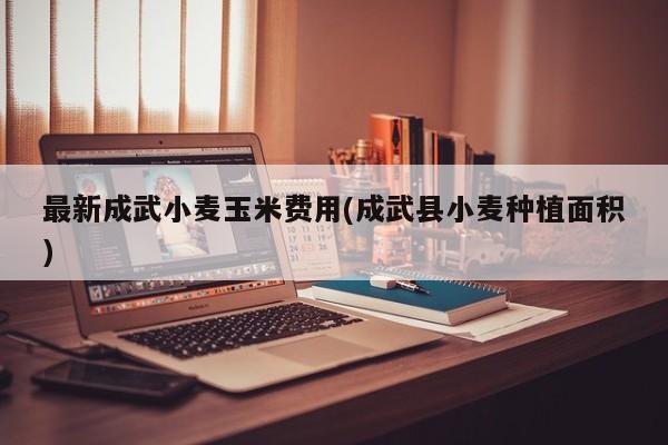 最新成武小麦玉米费用(成武县小麦种植面积)