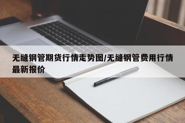 无缝钢管期货行情走势图/无缝钢管费用行情最新报价