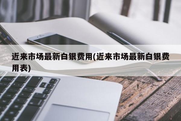 近来市场最新白银费用(近来市场最新白银费用表)