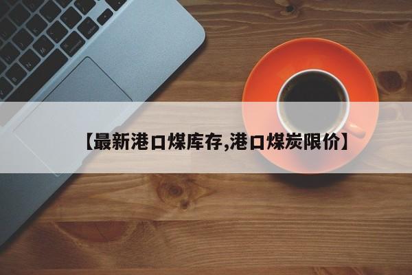 【最新港口煤库存,港口煤炭限价】