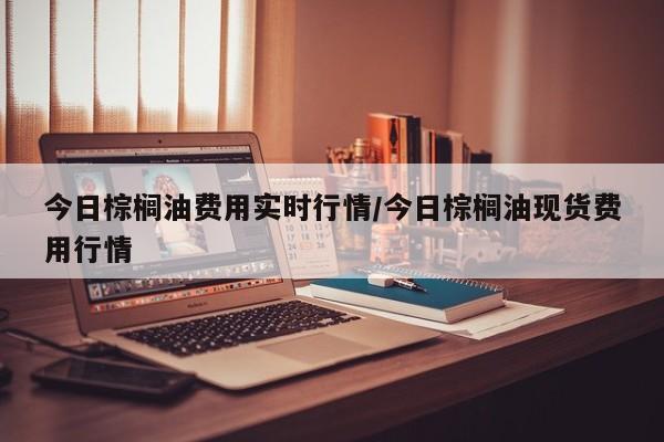 今日棕榈油费用实时行情/今日棕榈油现货费用行情