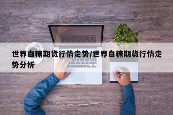世界白糖期货行情走势/世界白糖期货行情走势分析