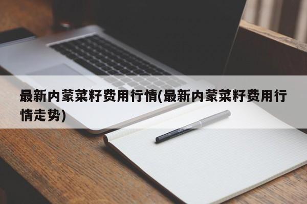 最新内蒙菜籽费用行情(最新内蒙菜籽费用行情走势)