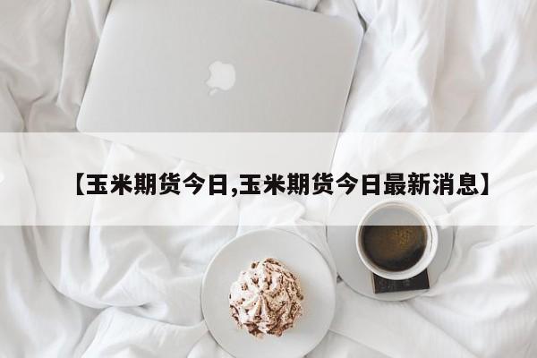 【玉米期货今日,玉米期货今日最新消息】