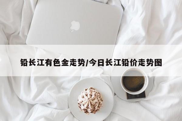 铅长江有色金走势/今日长江铅价走势图