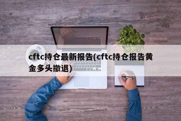 cftc持仓最新报告(cftc持仓报告黄金多头撤退)