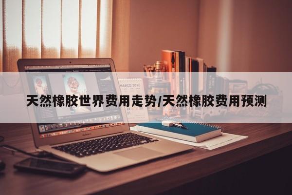 天然橡胶世界费用走势/天然橡胶费用预测