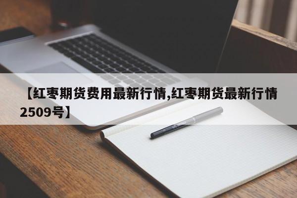 【红枣期货费用最新行情,红枣期货最新行情2509号】