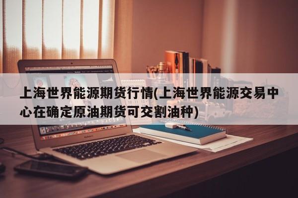 上海世界能源期货行情(上海世界能源交易中心在确定原油期货可交割油种)