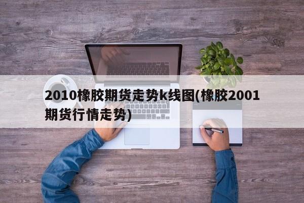 2010橡胶期货走势k线图(橡胶2001期货行情走势)