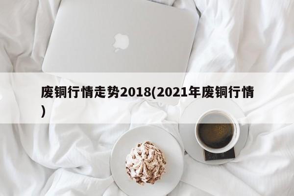 废铜行情走势2018(2021年废铜行情)