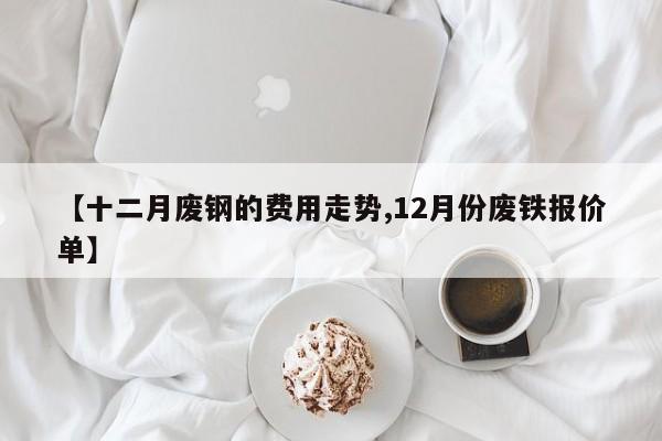 【十二月废钢的费用走势,12月份废铁报价单】