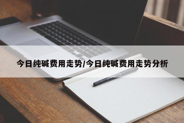 今日纯碱费用走势/今日纯碱费用走势分析