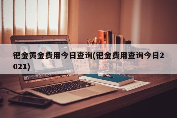 钯金黄金费用今日查询(钯金费用查询今日2021)