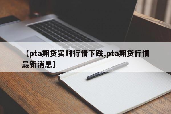 【pta期货实时行情下跌,pta期货行情最新消息】