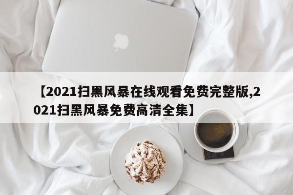 【2021扫黑风暴在线观看免费完整版,2021扫黑风暴免费高清全集】