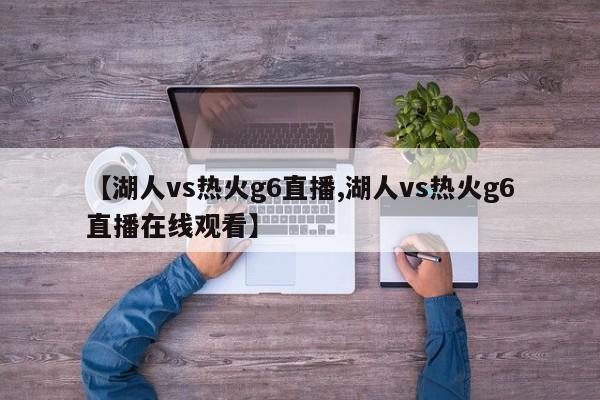 【湖人vs热火g6直播,湖人vs热火g6直播在线观看】