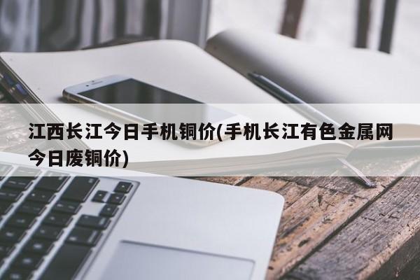 江西长江今日手机铜价(手机长江有色金属网今日废铜价)