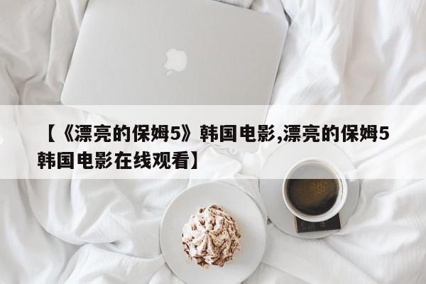 【《漂亮的保姆5》韩国电影,漂亮的保姆5韩国电影在线观看】