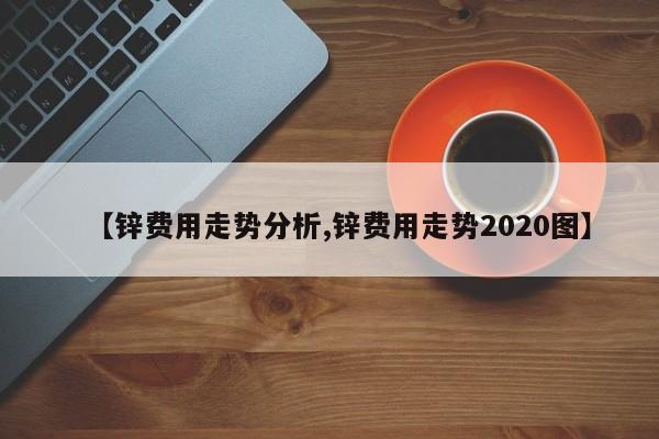 【锌费用走势分析,锌费用走势2020图】