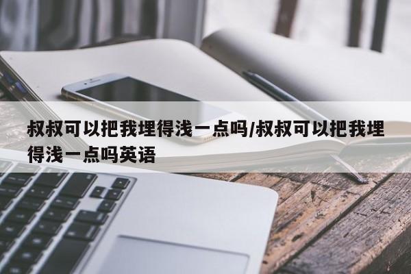 叔叔可以把我埋得浅一点吗/叔叔可以把我埋得浅一点吗英语