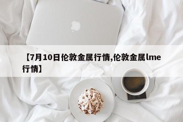 【7月10日伦敦金属行情,伦敦金属lme行情】