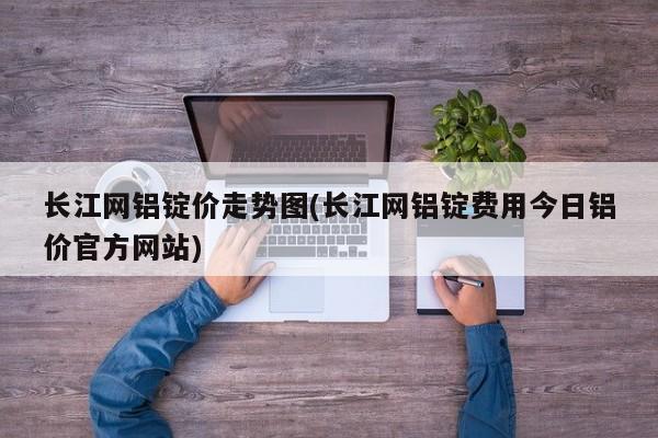 长江网铝锭价走势图(长江网铝锭费用今日铝价官方网站)