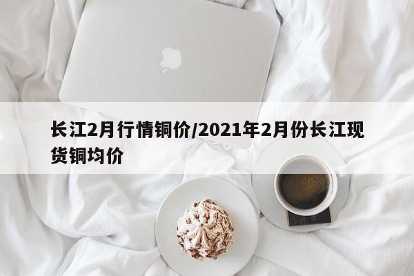 长江2月行情铜价/2021年2月份长江现货铜均价