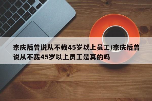 宗庆后曾说从不裁45岁以上员工/宗庆后曾说从不裁45岁以上员工是真的吗
