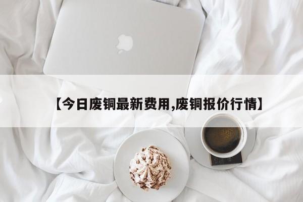 【今日废铜最新费用,废铜报价行情】