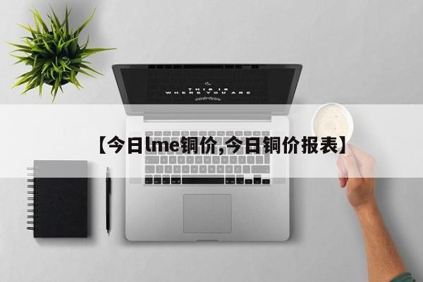 【今日lme铜价,今日铜价报表】