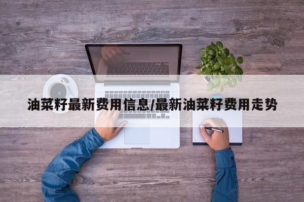 油菜籽最新费用信息/最新油菜籽费用走势