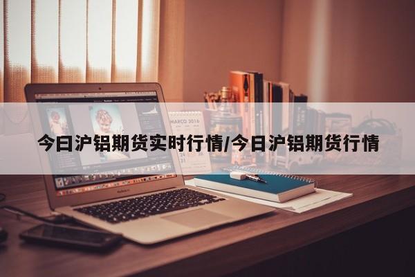 今曰沪铝期货实时行情/今日沪铝期货行情