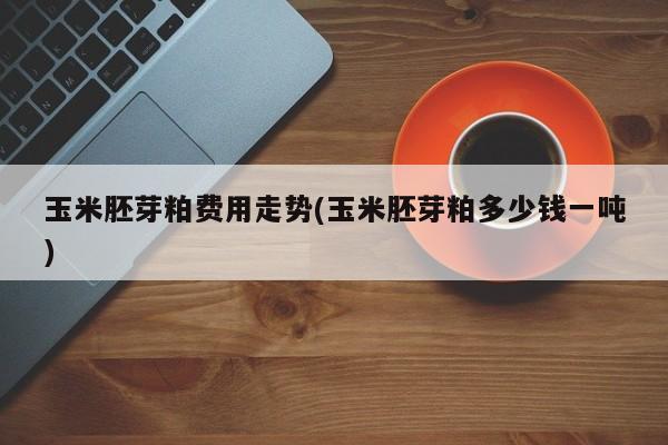 玉米胚芽粕费用走势(玉米胚芽粕多少钱一吨)