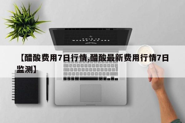 【醋酸费用7日行情,醋酸最新费用行情7日监测】