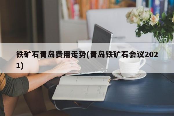 铁矿石青岛费用走势(青岛铁矿石会议2021)