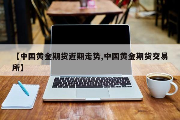 【中国黄金期货近期走势,中国黄金期货交易所】