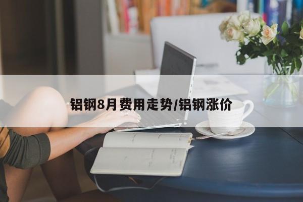 铝钢8月费用走势/铝钢涨价