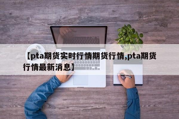 【pta期货实时行情期货行情,pta期货行情最新消息】