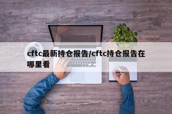 cftc最新持仓报告/cftc持仓报告在哪里看