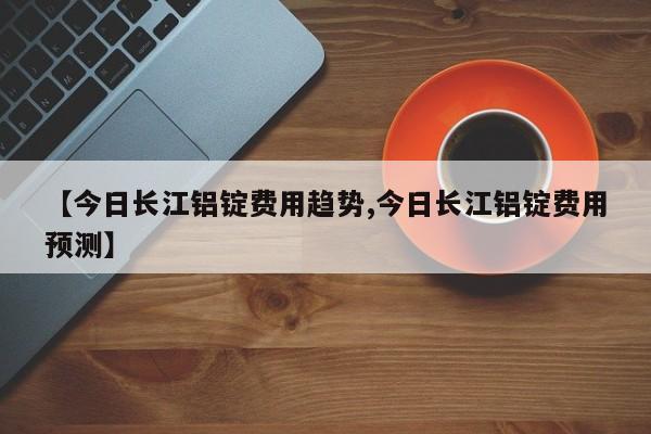 【今日长江铝锭费用趋势,今日长江铝锭费用预测】
