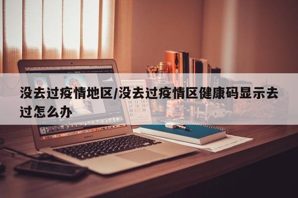 没去过疫情地区/没去过疫情区健康码显示去过怎么办